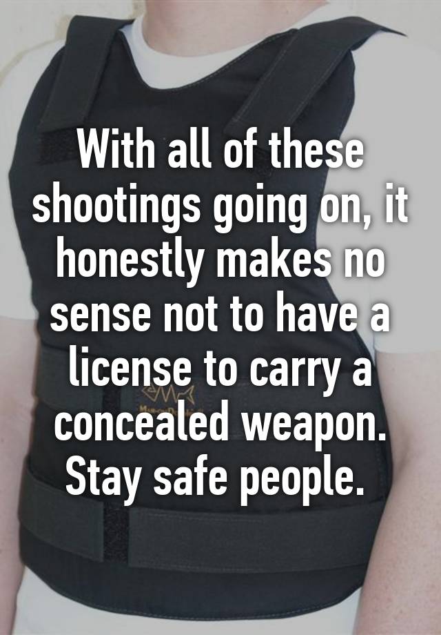 With all of these shootings going on, it honestly makes no sense not to have a license to carry a concealed weapon. Stay safe people. 