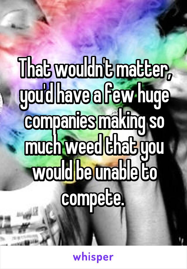 That wouldn't matter, you'd have a few huge companies making so much weed that you would be unable to compete. 