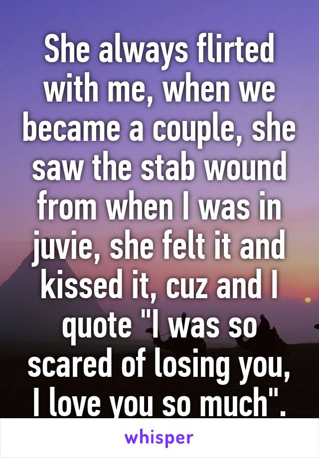 She always flirted with me, when we became a couple, she saw the stab wound from when I was in juvie, she felt it and kissed it, cuz and I quote "I was so scared of losing you, I love you so much".