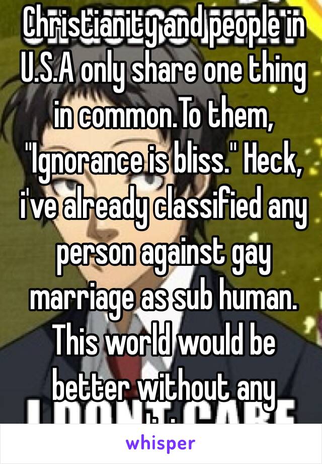 Christianity and people in U.S.A only share one thing in common.To them, "Ignorance is bliss." Heck, i've already classified any person against gay marriage as sub human. 
This world would be better without any religion.