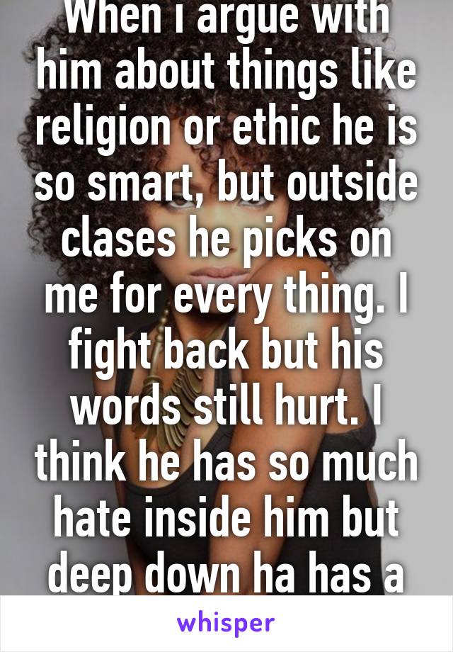 When i argue with him about things like religion or ethic he is so smart, but outside clases he picks on me for every thing. I fight back but his words still hurt. I think he has so much hate inside him but deep down ha has a good heart.