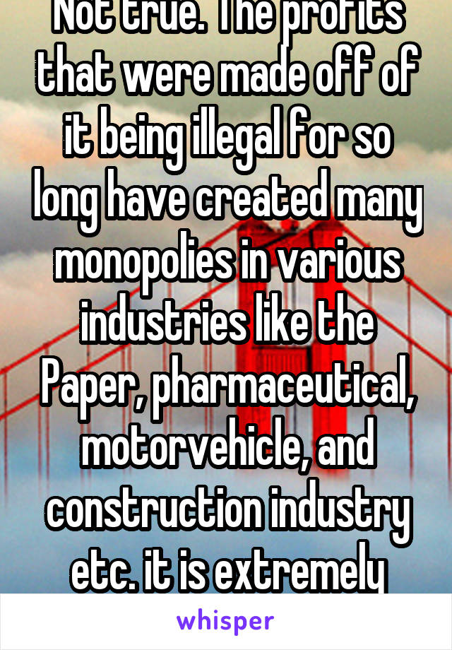 Not true. The profits that were made off of it being illegal for so long have created many monopolies in various industries like the Paper, pharmaceutical, motorvehicle, and construction industry etc. it is extremely versatile. 
