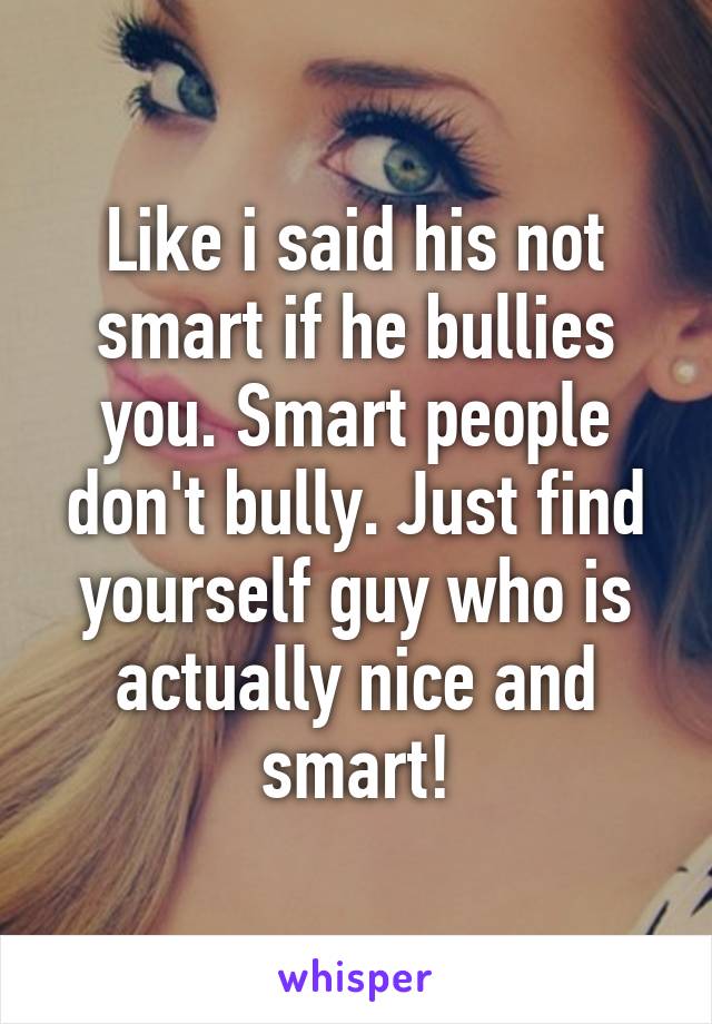 Like i said his not smart if he bullies you. Smart people don't bully. Just find yourself guy who is actually nice and smart!
