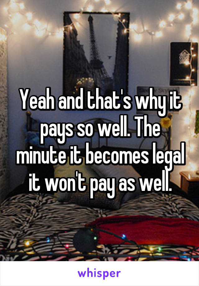 Yeah and that's why it pays so well. The minute it becomes legal it won't pay as well.