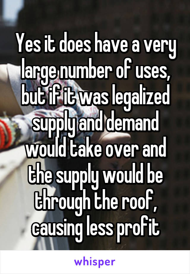 Yes it does have a very large number of uses, but if it was legalized supply and demand would take over and the supply would be through the roof, causing less profit