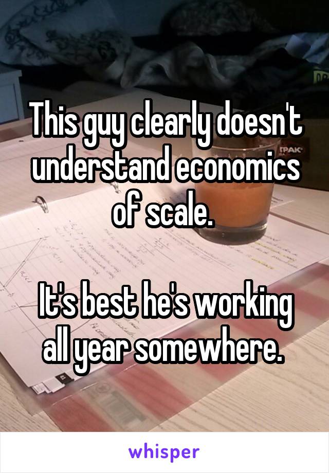 This guy clearly doesn't understand economics of scale. 

It's best he's working all year somewhere. 