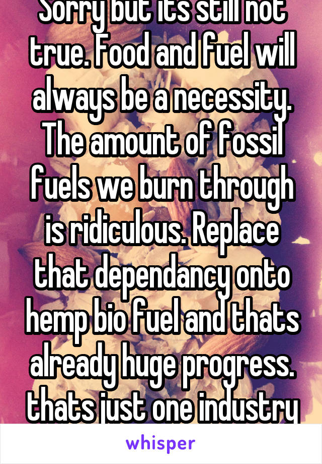 Sorry but its still not true. Food and fuel will always be a necessity. The amount of fossil fuels we burn through is ridiculous. Replace that dependancy onto hemp bio fuel and thats already huge progress. thats just one industry mind you. 