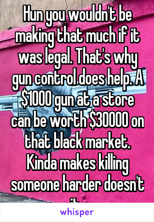 Hun you wouldn't be making that much if it was legal. That's why gun control does help. A $1000 gun at a store can be worth $30000 on that black market. Kinda makes killing someone harder doesn't it. 