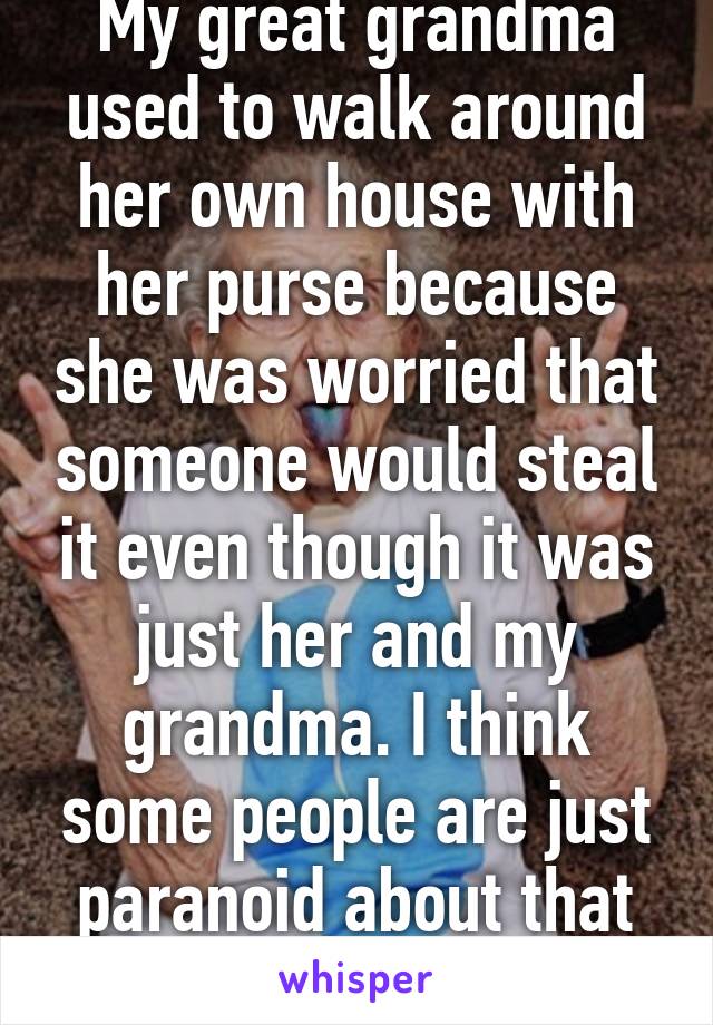 My great grandma used to walk around her own house with her purse because she was worried that someone would steal it even though it was just her and my grandma. I think some people are just paranoid about that sort of thing