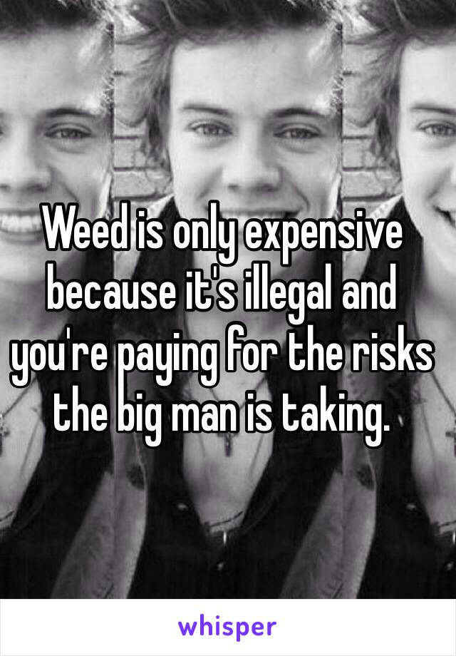 Weed is only expensive because it's illegal and you're paying for the risks the big man is taking.
