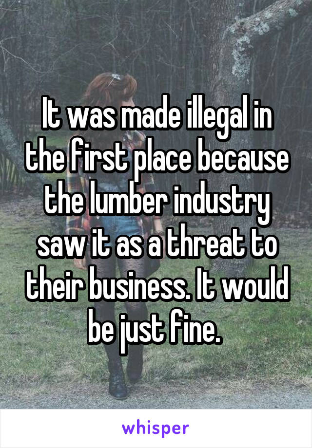 It was made illegal in the first place because the lumber industry saw it as a threat to their business. It would be just fine. 