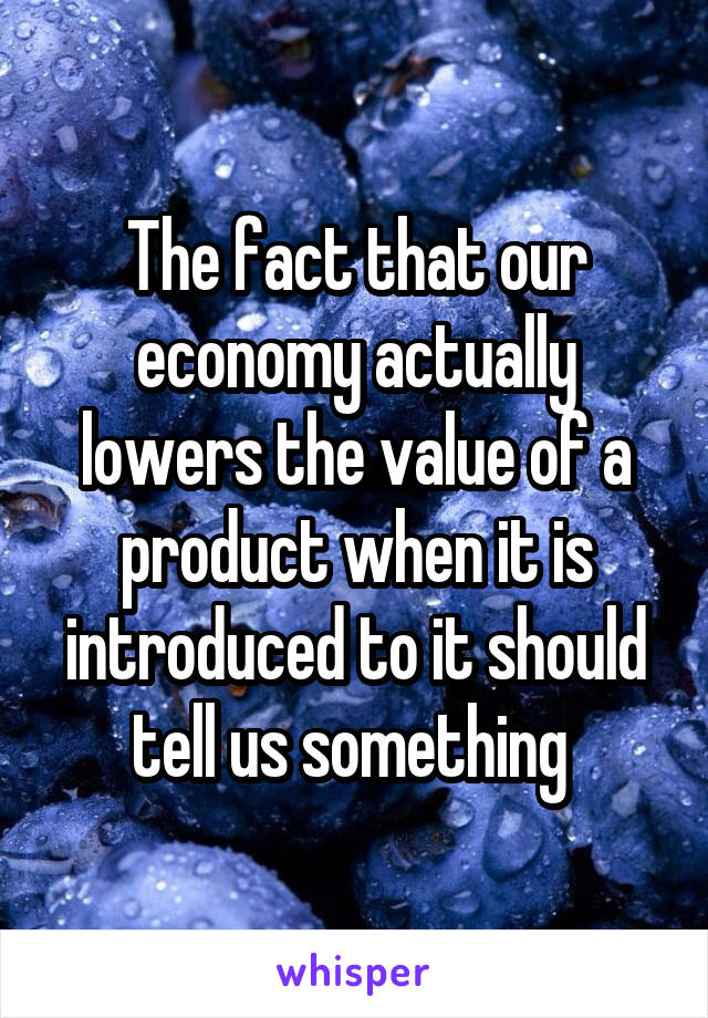 The fact that our economy actually lowers the value of a product when it is introduced to it should tell us something 
