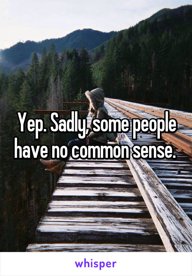 Yep. Sadly, some people have no common sense. 