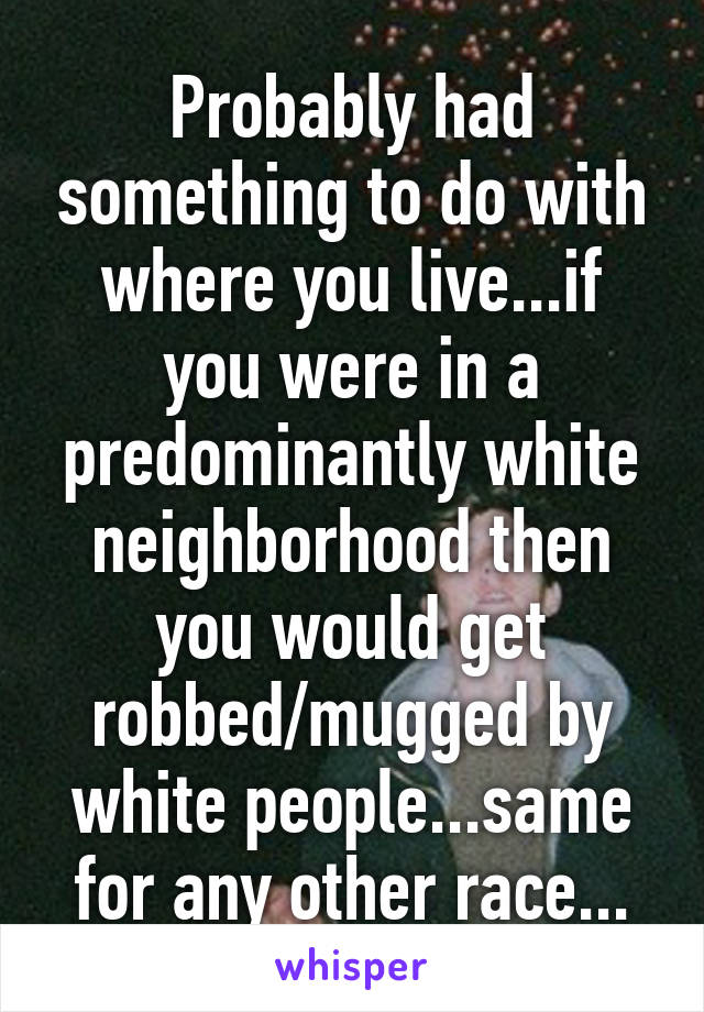 Probably had something to do with where you live...if you were in a predominantly white neighborhood then you would get robbed/mugged by white people...same for any other race...