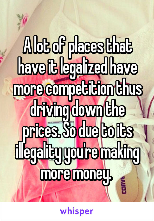 A lot of places that have it legalized have more competition thus driving down the prices. So due to its illegality you're making more money. 