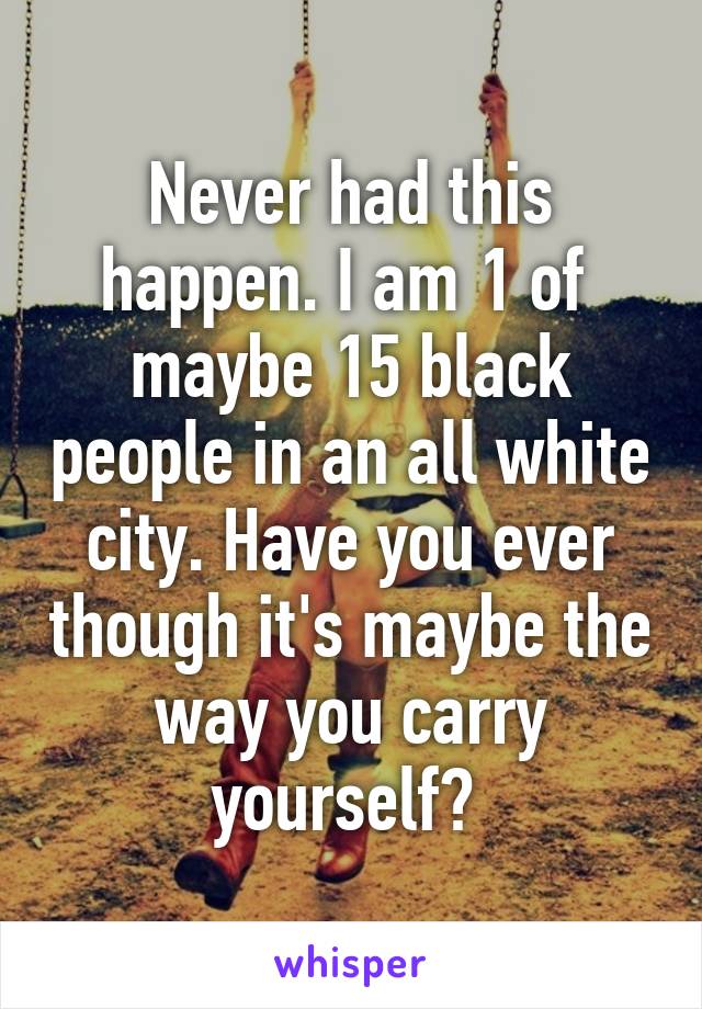 Never had this happen. I am 1 of  maybe 15 black people in an all white city. Have you ever though it's maybe the way you carry yourself? 