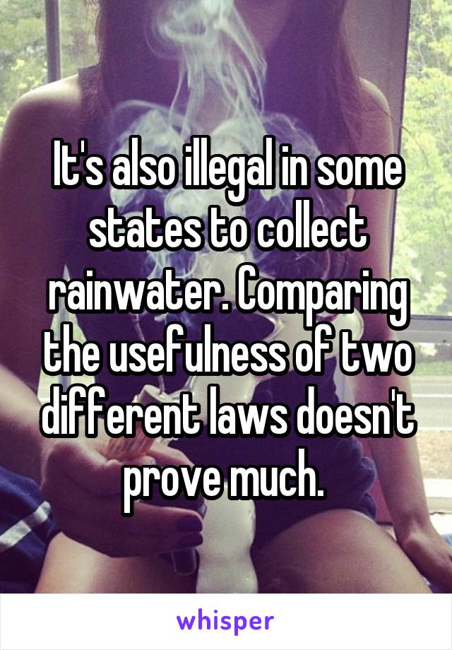 It's also illegal in some states to collect rainwater. Comparing the usefulness of two different laws doesn't prove much. 