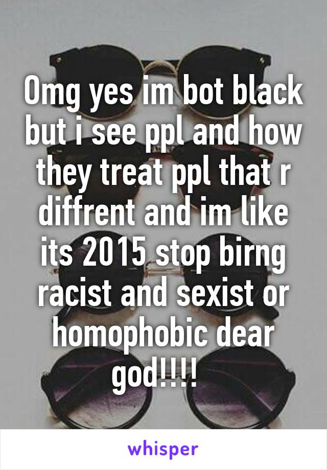 Omg yes im bot black but i see ppl and how they treat ppl that r diffrent and im like its 2015 stop birng racist and sexist or homophobic dear god!!!!  