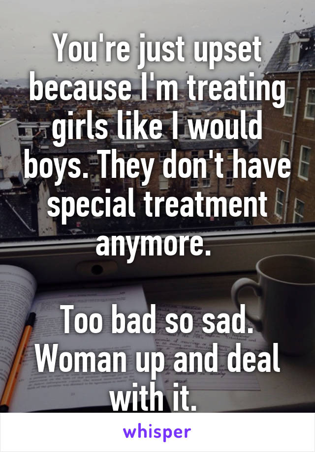 You're just upset because I'm treating girls like I would boys. They don't have special treatment anymore. 

Too bad so sad. Woman up and deal with it. 