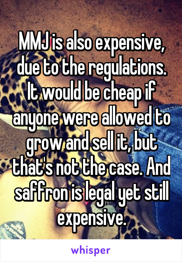 MMJ is also expensive, due to the regulations. It would be cheap if anyone were allowed to grow and sell it, but that's not the case. And saffron is legal yet still expensive.