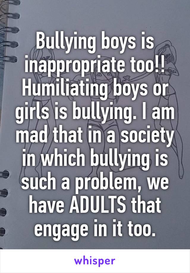 Bullying boys is inappropriate too!! Humiliating boys or girls is bullying. I am mad that in a society in which bullying is such a problem, we have ADULTS that engage in it too.