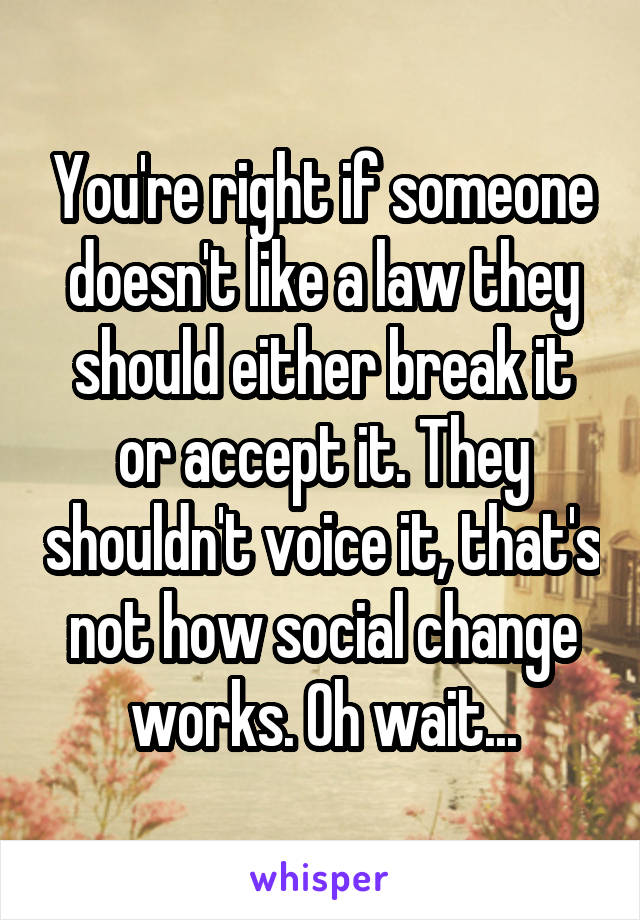You're right if someone doesn't like a law they should either break it or accept it. They shouldn't voice it, that's not how social change works. Oh wait...
