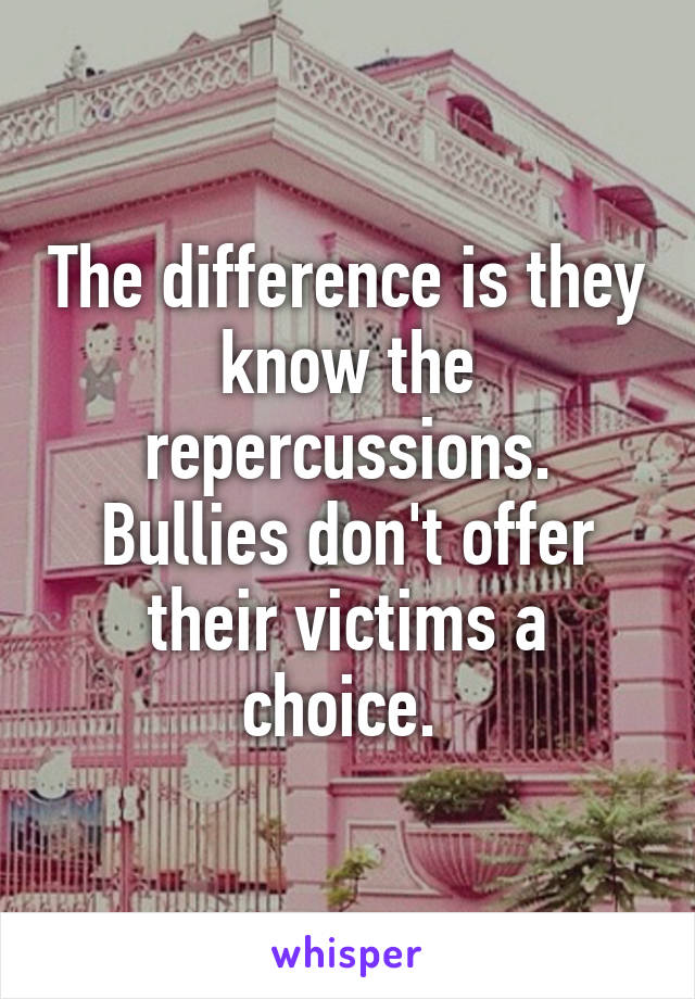 The difference is they know the repercussions. Bullies don't offer their victims a choice. 