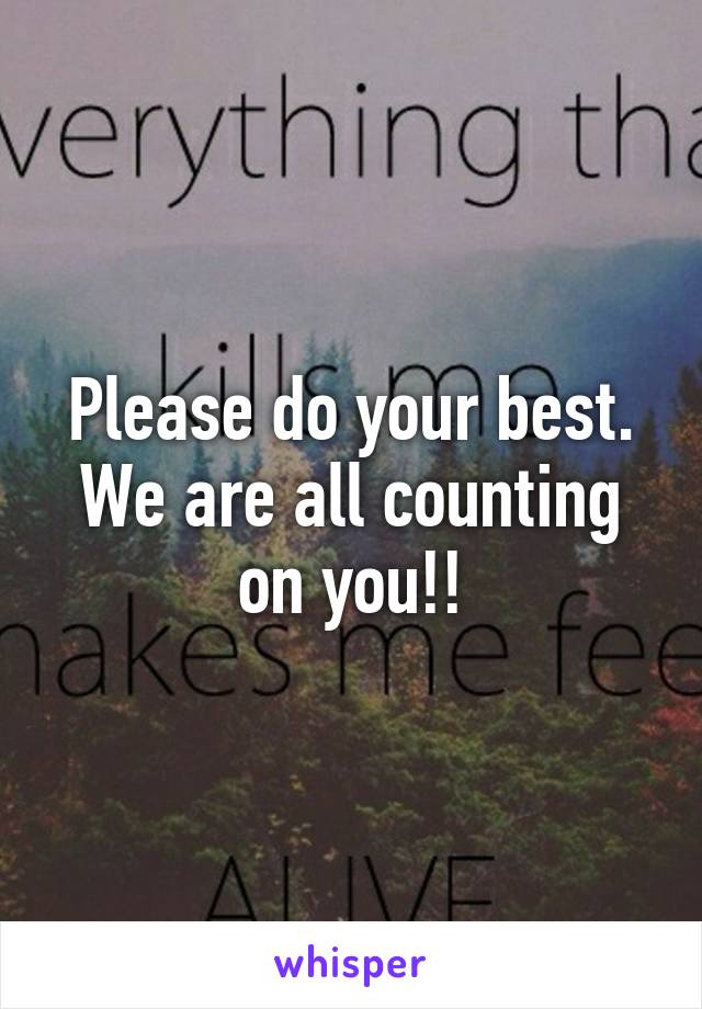 Please do your best. We are all counting on you!!