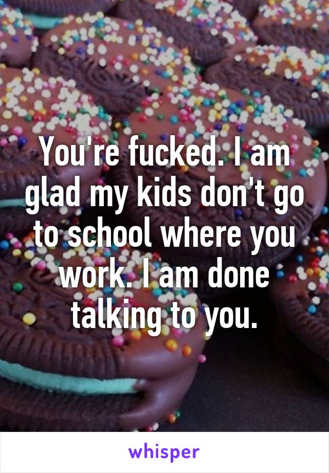 You're fucked. I am glad my kids don't go to school where you work. I am done talking to you.