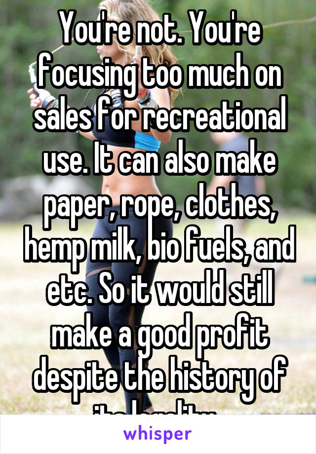 You're not. You're focusing too much on sales for recreational use. It can also make paper, rope, clothes, hemp milk, bio fuels, and etc. So it would still make a good profit despite the history of its legality. 