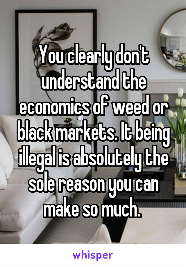 You clearly don't understand the economics of weed or black markets. It being illegal is absolutely the sole reason you can make so much. 