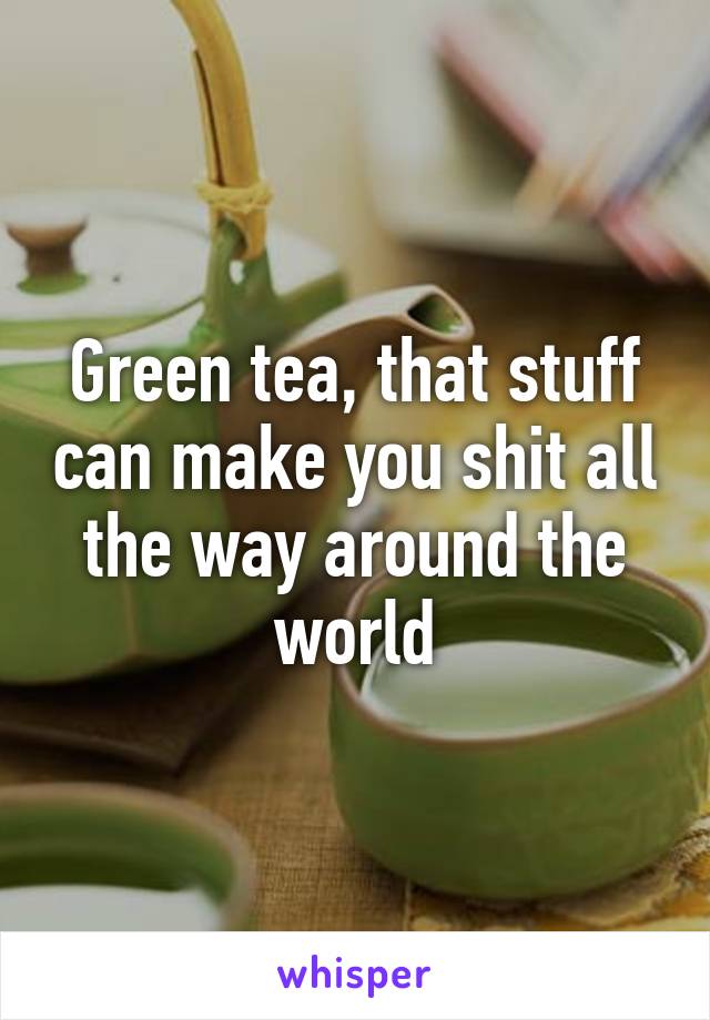 Green tea, that stuff can make you shit all the way around the world