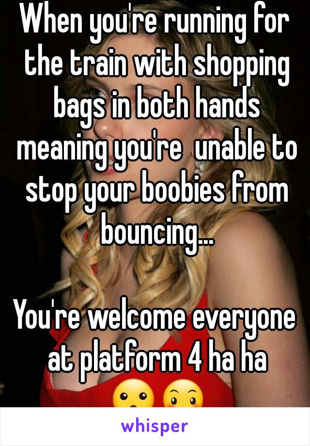 When you're running for the train with shopping bags in both hands meaning you're  unable to stop your boobies from bouncing...

You're welcome everyone at platform 4 ha ha 😮😶