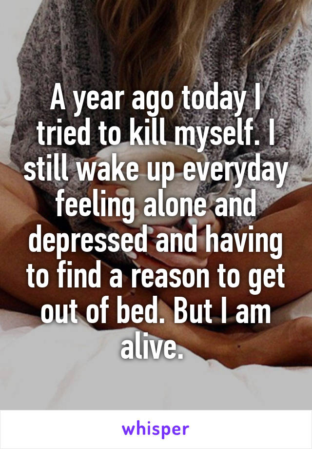 A year ago today I tried to kill myself. I still wake up everyday feeling alone and depressed and having to find a reason to get out of bed. But I am alive. 