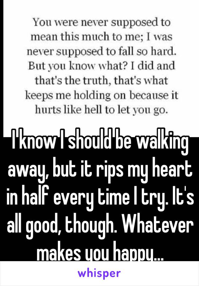 I know I should be walking away, but it rips my heart in half every time I try. It's all good, though. Whatever makes you happy...