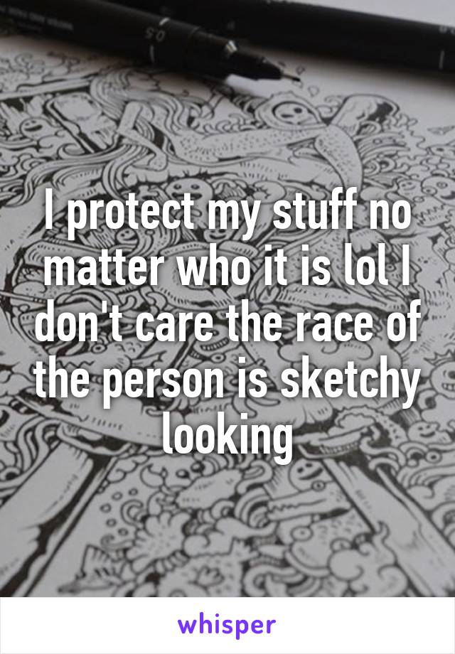 I protect my stuff no matter who it is lol I don't care the race of the person is sketchy looking