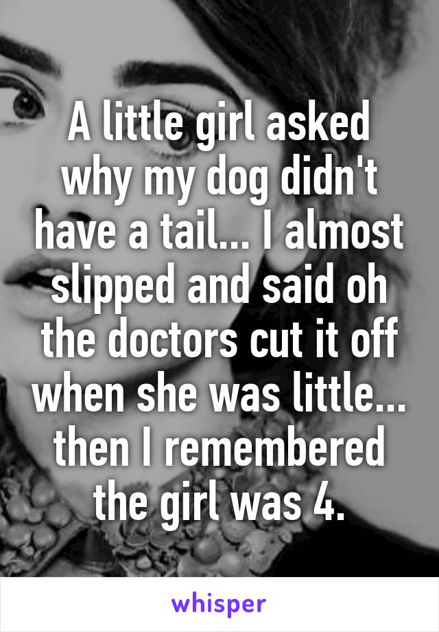 A little girl asked why my dog didn't have a tail... I almost slipped and said oh the doctors cut it off when she was little... then I remembered the girl was 4.