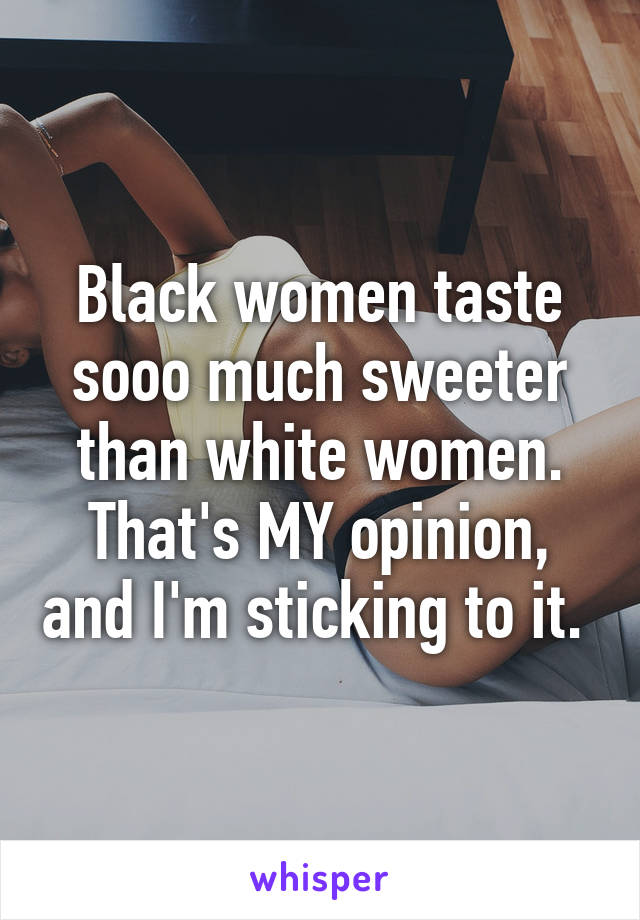 Black women taste sooo much sweeter than white women. That's MY opinion, and I'm sticking to it. 