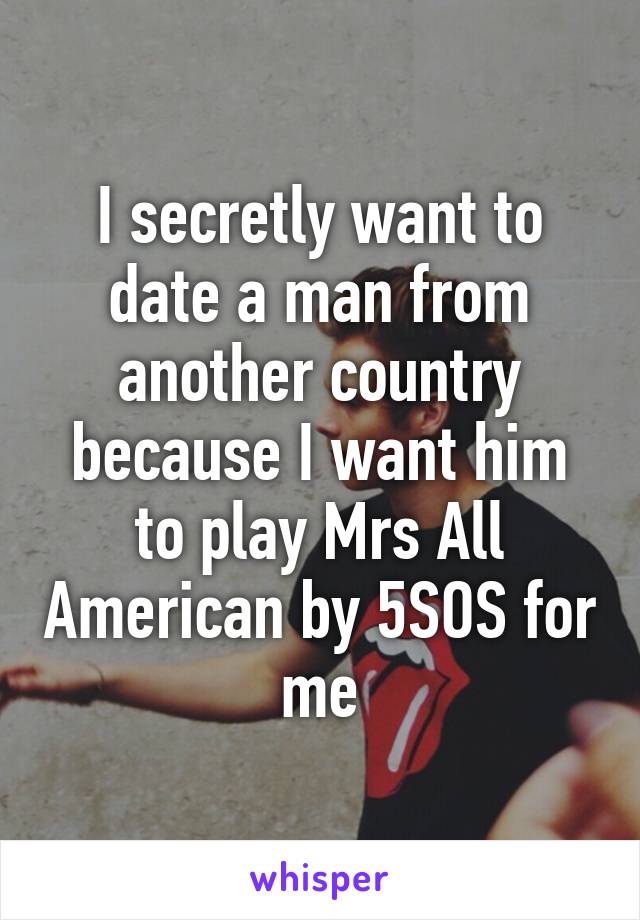 I secretly want to date a man from another country because I want him to play Mrs All American by 5SOS for me