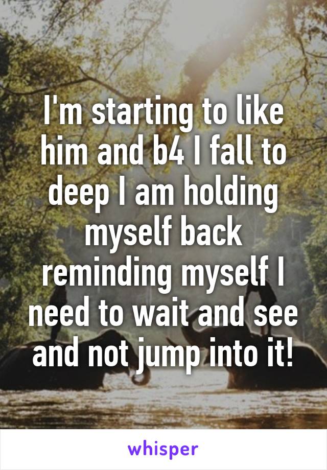 I'm starting to like him and b4 I fall to deep I am holding myself back reminding myself I need to wait and see and not jump into it!