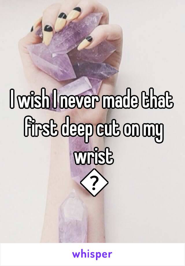 I wish I never made that first deep cut on my wrist 😳