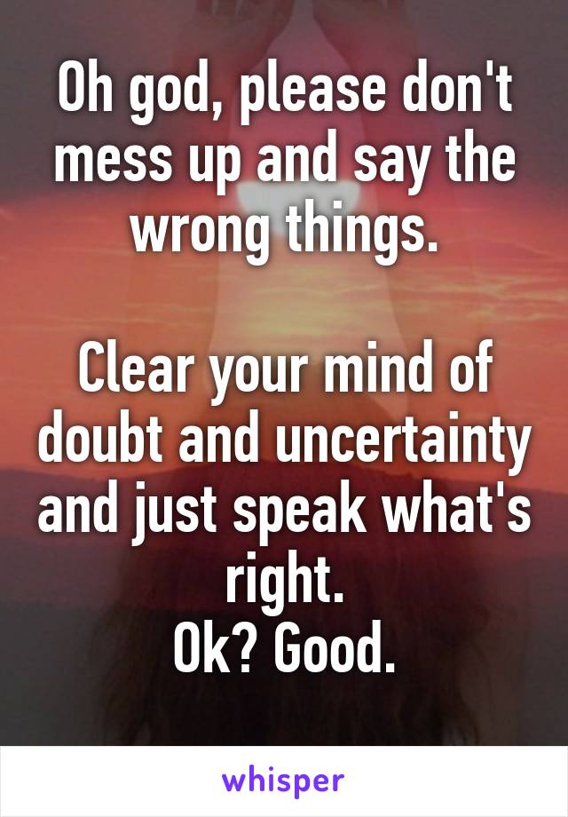 Oh god, please don't mess up and say the wrong things.

Clear your mind of doubt and uncertainty and just speak what's right.
Ok? Good.
