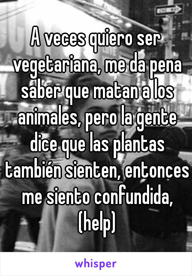 A veces quiero ser vegetariana, me da pena saber que matan a los animales, pero la gente dice que las plantas también sienten, entonces me siento confundida, (help)