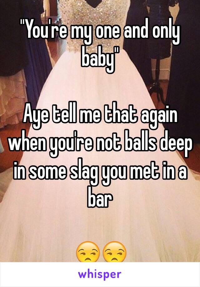 "You're my one and only baby" 

Aye tell me that again when you're not balls deep in some slag you met in a bar 

😒😒