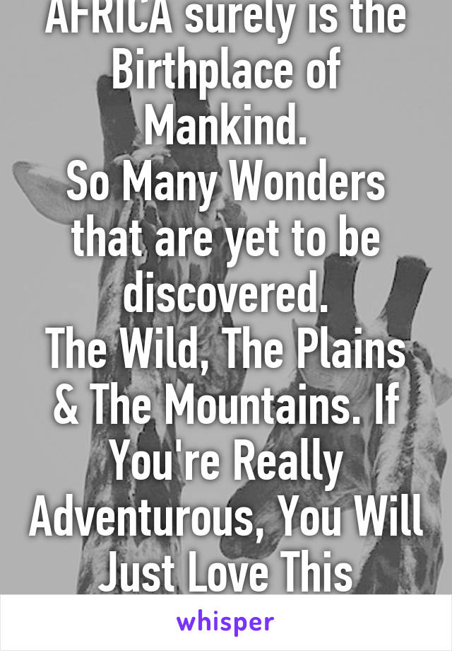 AFRICA surely is the Birthplace of Mankind.
So Many Wonders that are yet to be discovered.
The Wild, The Plains & The Mountains. If You're Really Adventurous, You Will Just Love This Continent.