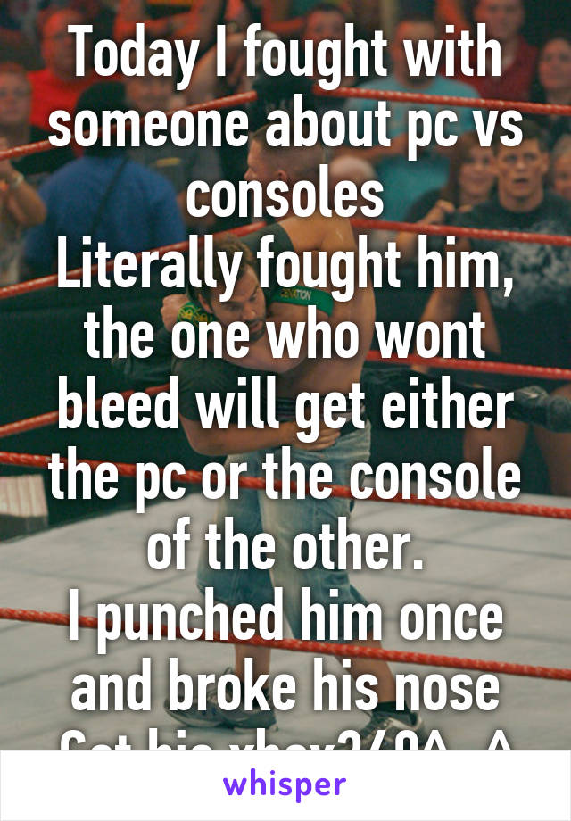 Today I fought with someone about pc vs consoles
Literally fought him, the one who wont bleed will get either the pc or the console of the other.
I punched him once and broke his nose
Got his xbox360^_^