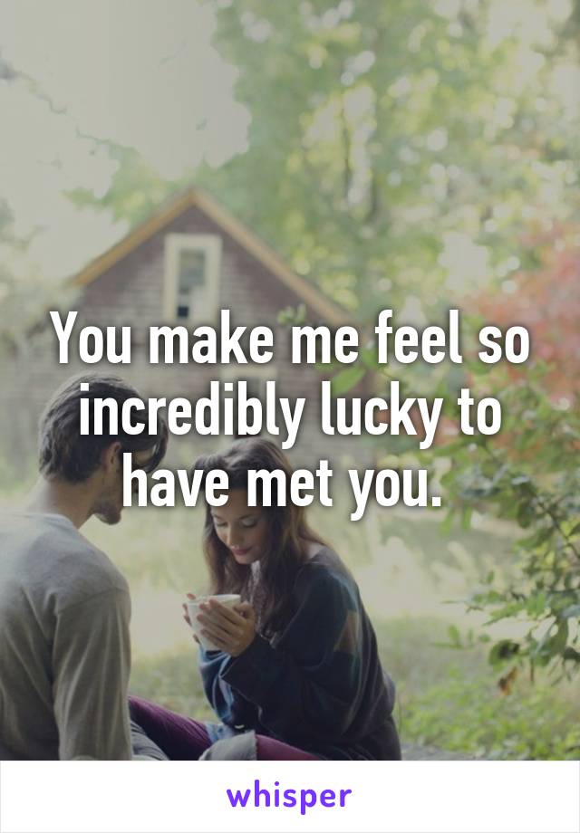 You make me feel so incredibly lucky to have met you. 