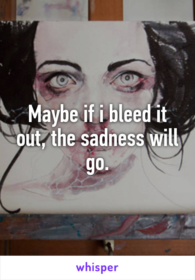 Maybe if i bleed it out, the sadness will go.