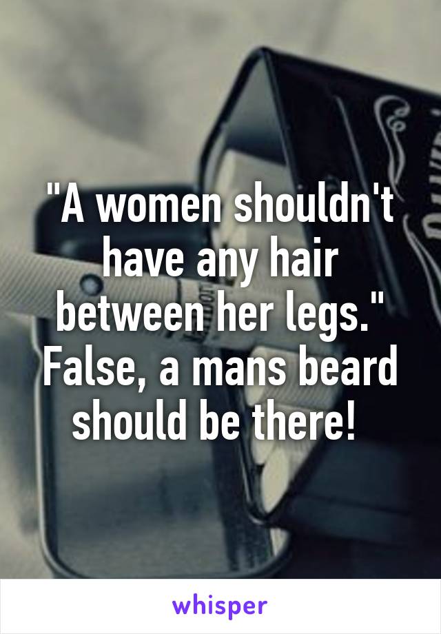 "A women shouldn't have any hair between her legs." False, a mans beard should be there! 