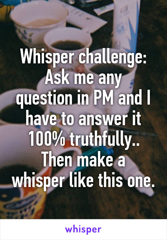 Whisper challenge:
Ask me any question in PM and I have to answer it 100% truthfully..
Then make a whisper like this one.